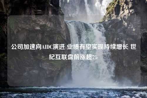 公司加速向AIDC演进 业绩有望实现持续增长 世纪互联盘前涨超7%