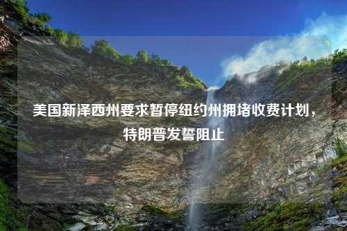 美国新泽西州要求暂停纽约州拥堵收费计划，特朗普发誓阻止