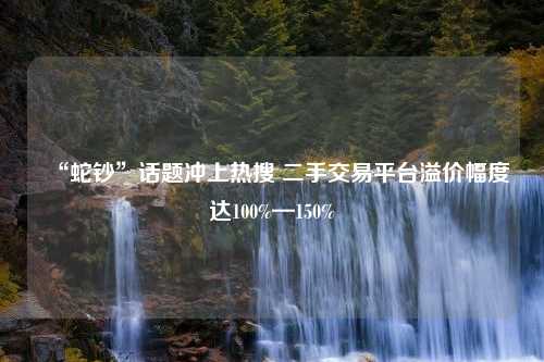 “蛇钞”话题冲上热搜 二手交易平台溢价幅度达100%—150%