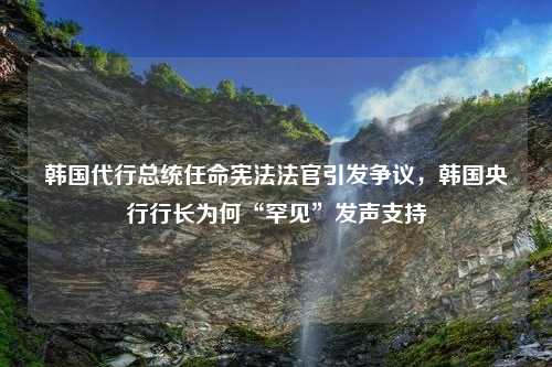 韩国代行总统任命宪法法官引发争议，韩国央行行长为何“罕见”发声支持