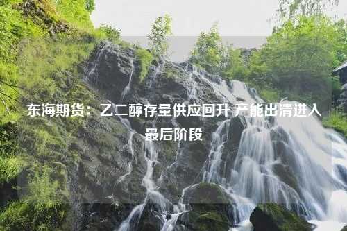 东海期货：乙二醇存量供应回升 产能出清进入最后阶段