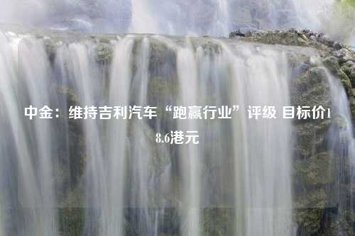 中金：维持吉利汽车“跑赢行业”评级 目标价18.6港元