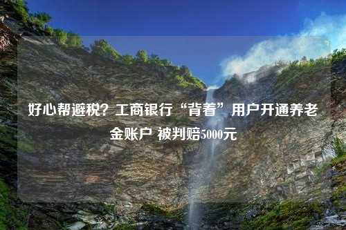 好心帮避税？工商银行“背着”用户开通养老金账户 被判赔5000元