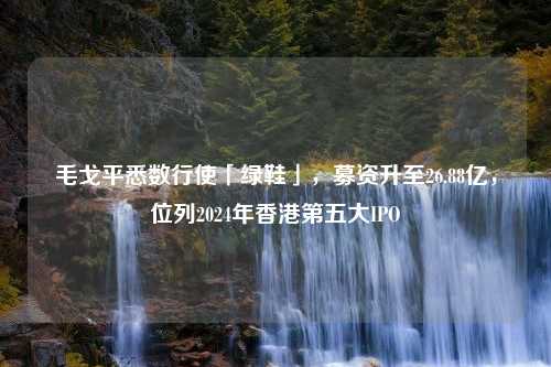 毛戈平悉数行使「绿鞋」，募资升至26.88亿，位列2024年香港第五大IPO