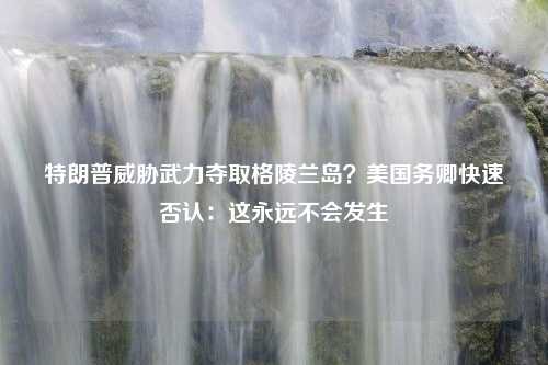 特朗普威胁武力夺取格陵兰岛？美国务卿快速否认：这永远不会发生