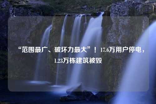 “范围最广、破坏力最大”！17.6万用户停电，1.23万栋建筑被毁