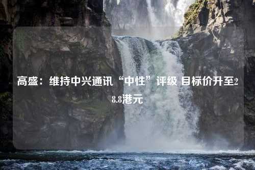 高盛：维持中兴通讯“中性”评级 目标价升至28.8港元