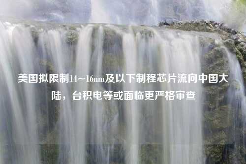 美国拟限制14~16nm及以下制程芯片流向中国大陆，台积电等或面临更严格审查