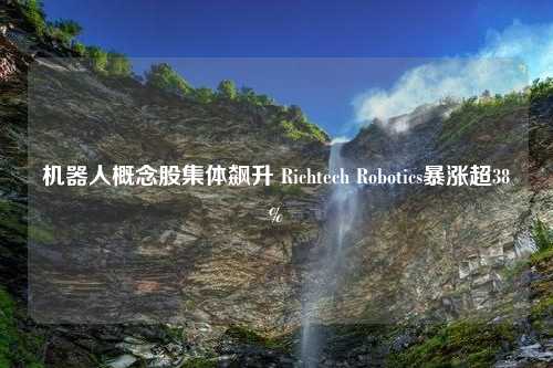 机器人概念股集体飙升 Richtech Robotics暴涨超38%