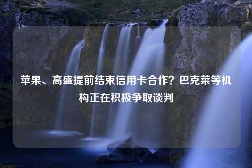 苹果、高盛提前结束信用卡合作？巴克莱等机构正在积极争取谈判