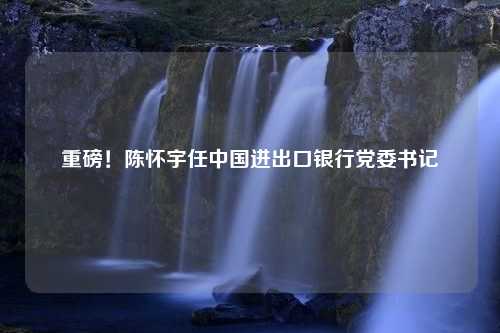 重磅！陈怀宇任中国进出口银行党委书记