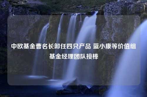 中欧基金曹名长卸任四只产品 蓝小康等价值组基金经理团队接棒