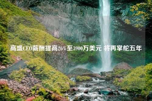 高盛CEO薪酬提高26%至3900万美元 将再掌舵五年