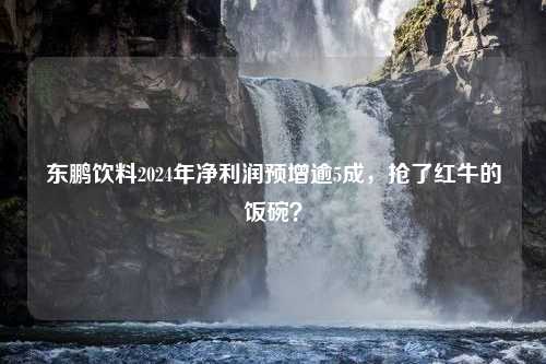 东鹏饮料2024年净利润预增逾5成，抢了红牛的饭碗？