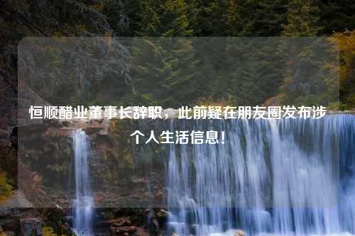 恒顺醋业董事长辞职，此前疑在朋友圈发布涉个人生活信息！