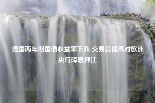 德国两年期国债收益率下跌 交易员提高对欧洲央行降息押注