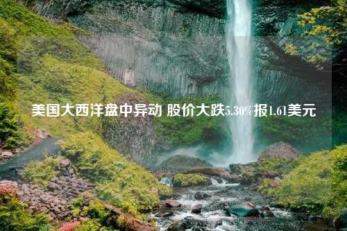 美国大西洋盘中异动 股价大跌5.30%报1.61美元