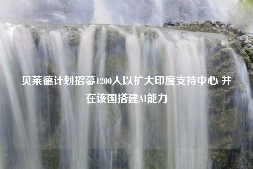 贝莱德计划招募1200人以扩大印度支持中心 并在该国搭建AI能力