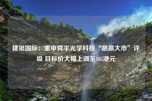 建银国际：重申舜宇光学科技“跑赢大市”评级 目标价大幅上调至105港元