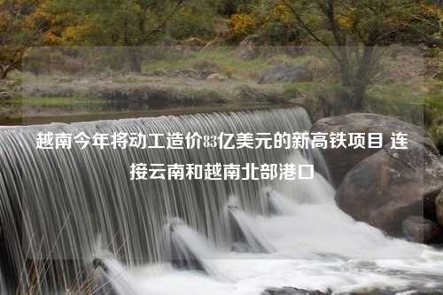 越南今年将动工造价83亿美元的新高铁项目 连接云南和越南北部港口