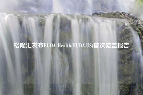 格隆汇发布EUDA Health(EUDA.US)首次覆盖报告