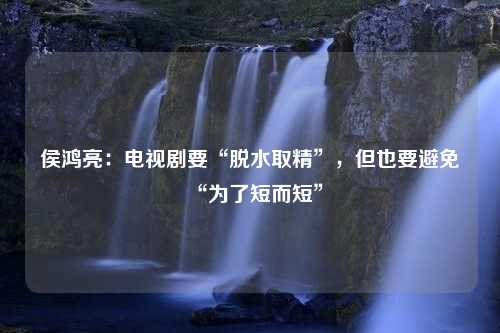 侯鸿亮：电视剧要“脱水取精”，但也要避免“为了短而短”