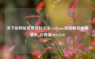 天下彩网址免费资料大全tx128 com综合解答解释落实_白银版2024.11.07