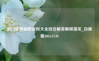 澳门免费幽默资料大全综合解答解释落实_白银版2024.11.05