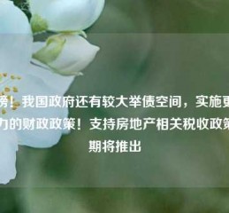 重磅！我国政府还有较大举债空间，实施更加给力的财政政策！支持房地产相关税收政策近期将推出