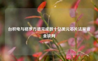 台积电与格罗方德完成数十亿美元芯片法案资金谈判