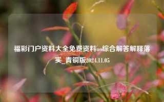 福彩门户资料大全免费资料uo综合解答解释落实_青铜版2024.11.05