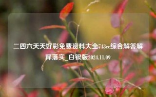 二四六天天好彩免费资料大全743cc综合解答解释落实_白银版2024.11.09