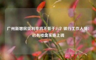 广州新增房贷利率将不低于3%？银行工作人员：已有楼盘实施上调