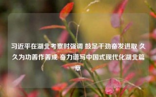 习近平在湖北考察时强调 鼓足干劲奋发进取 久久为功善作善成 奋力谱写中国式现代化湖北篇章