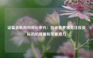 证监会机构司司长申兵：投资者更加关注投资标的的质量和发展潜力