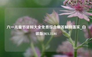 六一儿童节资料大全免费综合解答解释落实_白银版2024.11.04