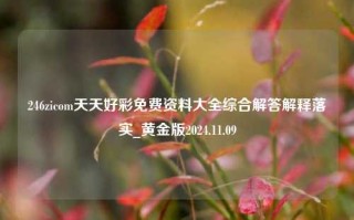 246zicom天天好彩免费资料大全综合解答解释落实_黄金版2024.11.09