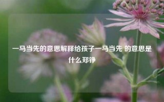 一马当先的意思解释给孩子一马当先 的意思是什么郑铮