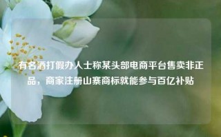 有名酒打假办人士称某头部电商平台售卖非正品，商家注册山寨商标就能参与百亿补贴