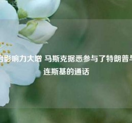 政治影响力大增 马斯克据悉参与了特朗普与泽连斯基的通话