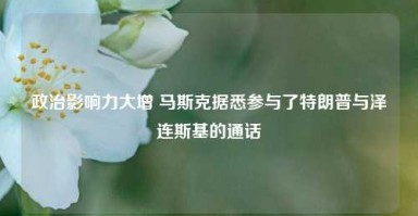 政治影响力大增 马斯克据悉参与了特朗普与泽连斯基的通话