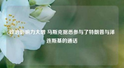 政治影响力大增 马斯克据悉参与了特朗普与泽连斯基的通话