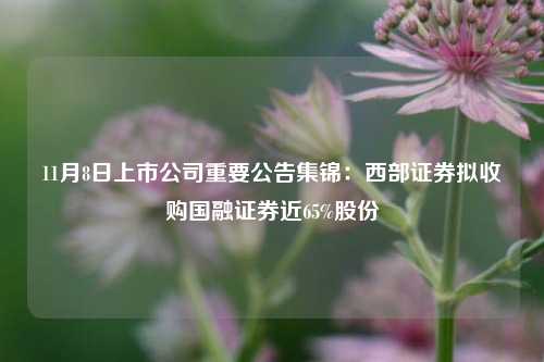 11月8日上市公司重要公告集锦：西部证券拟收购国融证券近65%股份-第1张图片-旅游攻略分享平台-独家小贴士