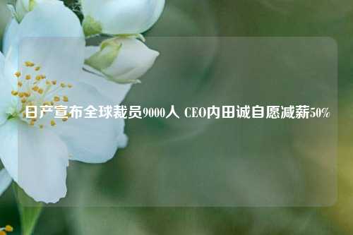 日产宣布全球裁员9000人 CEO内田诚自愿减薪50%-第1张图片-旅游攻略分享平台-独家小贴士