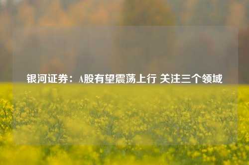 银河证券：A股有望震荡上行 关注三个领域