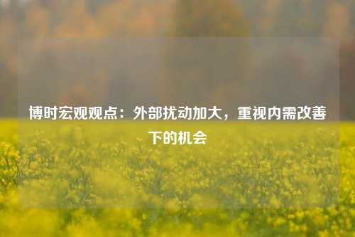 博时宏观观点：外部扰动加大，重视内需改善下的机会