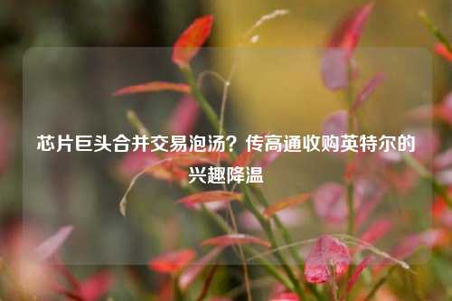 芯片巨头合并交易泡汤？传高通收购英特尔的兴趣降温