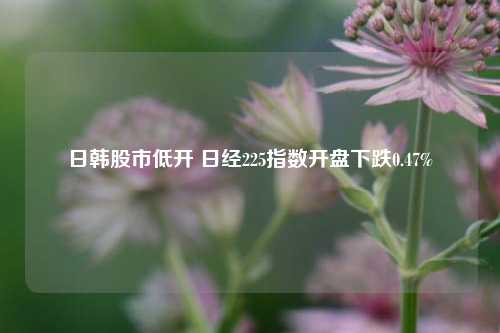 日韩股市低开 日经225指数开盘下跌0.47%