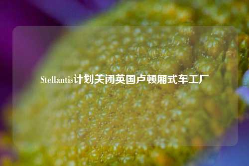 Stellantis计划关闭英国卢顿厢式车工厂