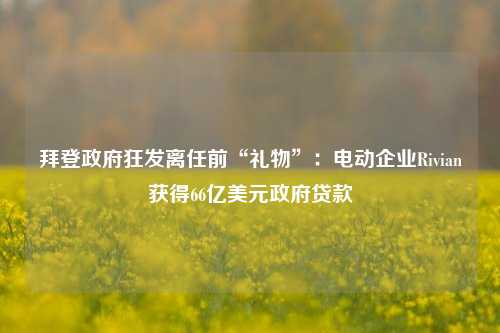 拜登政府狂发离任前“礼物”：电动企业Rivian获得66亿美元政府贷款